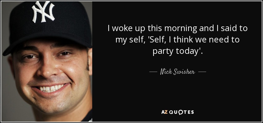 I woke up this morning and I said to my self, 'Self, I think we need to party today'. - Nick Swisher