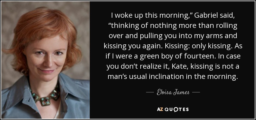 I woke up this morning,” Gabriel said, “thinking of nothing more than rolling over and pulling you into my arms and kissing you again. Kissing: only kissing. As if I were a green boy of fourteen. In case you don’t realize it, Kate, kissing is not a man’s usual inclination in the morning. - Eloisa James
