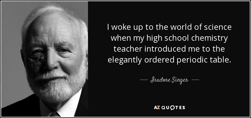 I woke up to the world of science when my high school chemistry teacher introduced me to the elegantly ordered periodic table. - Isadore Singer