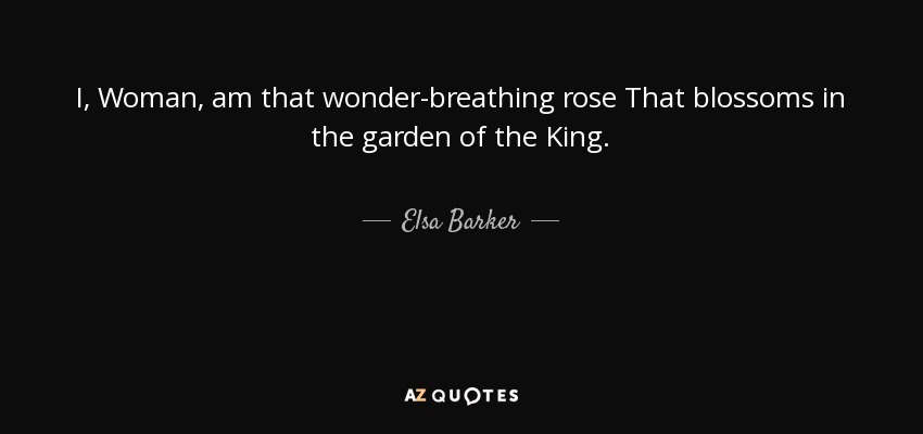 I, Woman, am that wonder-breathing rose That blossoms in the garden of the King. - Elsa Barker