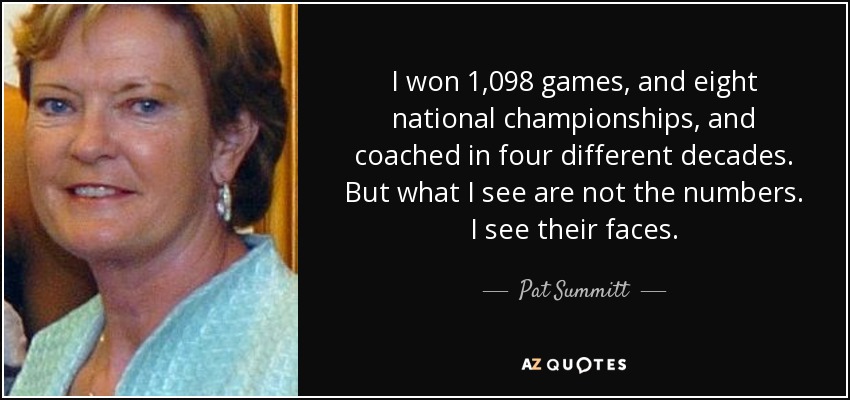 I won 1,098 games, and eight national championships, and coached in four different decades. But what I see are not the numbers. I see their faces. - Pat Summitt
