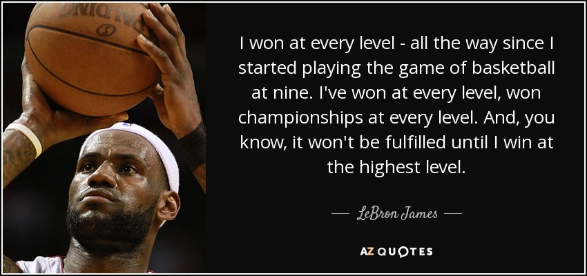 I won at every level - all the way since I started playing the game of basketball at nine. I've won at every level, won championships at every level. And, you know, it won't be fulfilled until I win at the highest level. - LeBron James