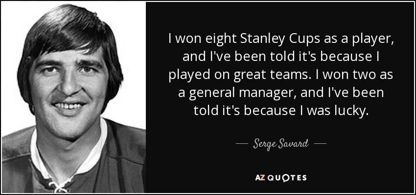 I won eight Stanley Cups as a player, and I've been told it's because I played on great teams. I won two as a general manager, and I've been told it's because I was lucky. - Serge Savard