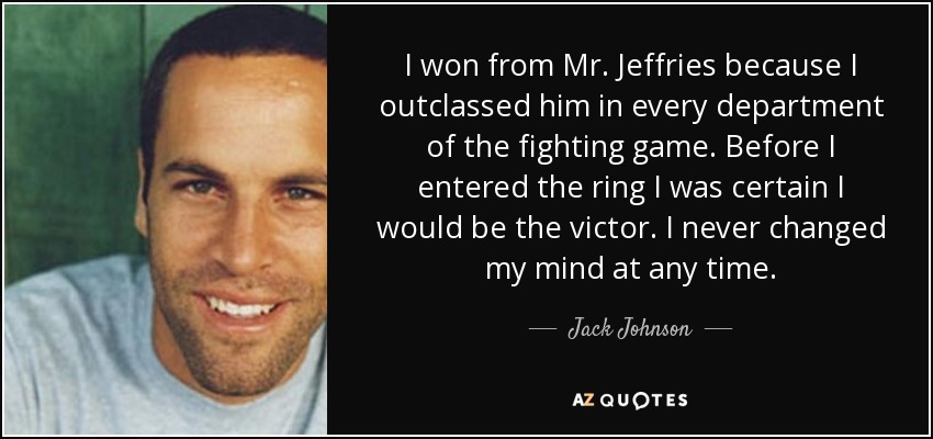 I won from Mr. Jeffries because I outclassed him in every department of the fighting game. Before I entered the ring I was certain I would be the victor. I never changed my mind at any time. - Jack Johnson
