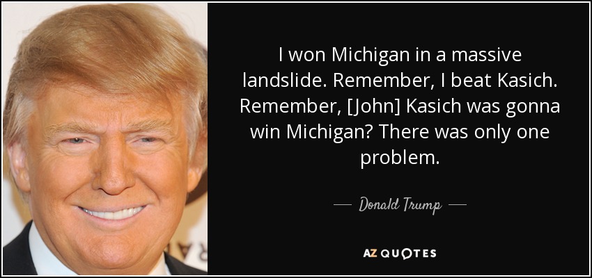 I won Michigan in a massive landslide. Remember, I beat Kasich. Remember, [John] Kasich was gonna win Michigan? There was only one problem. - Donald Trump