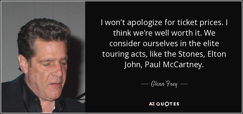 I won't apologize for ticket prices. I think we're well worth it. We consider ourselves in the elite touring acts, like the Stones, Elton John, Paul McCartney. - Glenn Frey