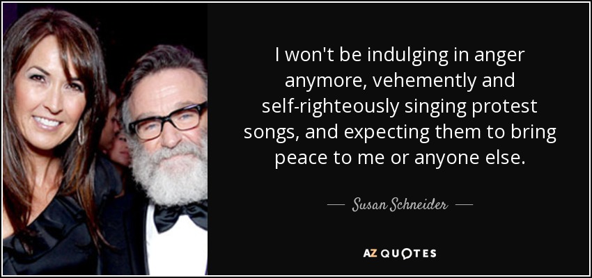 I won't be indulging in anger anymore, vehemently and self-righteously singing protest songs, and expecting them to bring peace to me or anyone else. - Susan Schneider