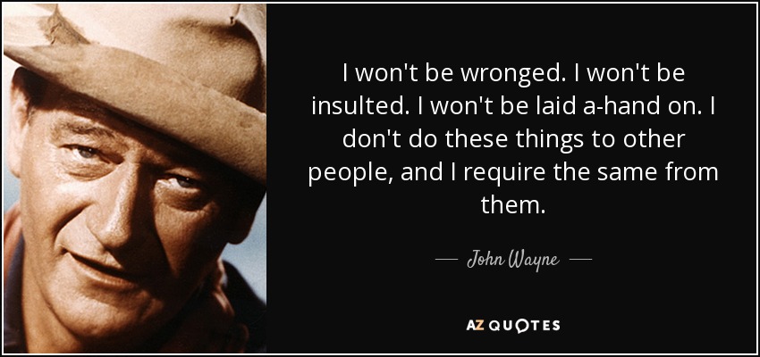 I won't be wronged. I won't be insulted. I won't be laid a-hand on. I don't do these things to other people, and I require the same from them. - John Wayne