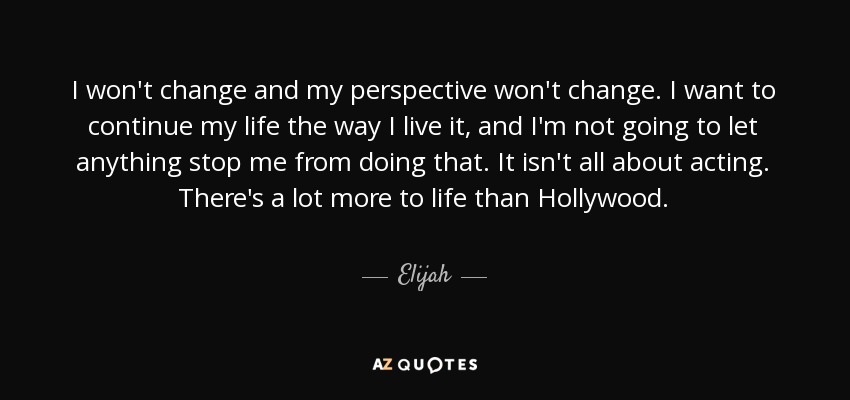 I won't change and my perspective won't change. I want to continue my life the way I live it, and I'm not going to let anything stop me from doing that. It isn't all about acting. There's a lot more to life than Hollywood. - Elijah