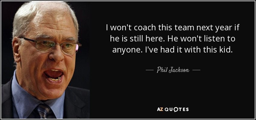I won't coach this team next year if he is still here. He won't listen to anyone. I've had it with this kid. - Phil Jackson