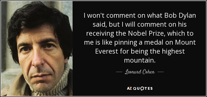 I won't comment on what Bob Dylan said, but I will comment on his receiving the Nobel Prize, which to me is like pinning a medal on Mount Everest for being the highest mountain. - Leonard Cohen