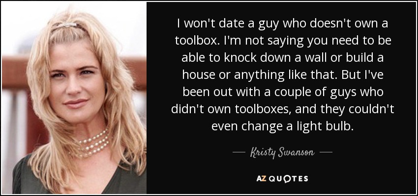 I won't date a guy who doesn't own a toolbox. I'm not saying you need to be able to knock down a wall or build a house or anything like that. But I've been out with a couple of guys who didn't own toolboxes, and they couldn't even change a light bulb. - Kristy Swanson