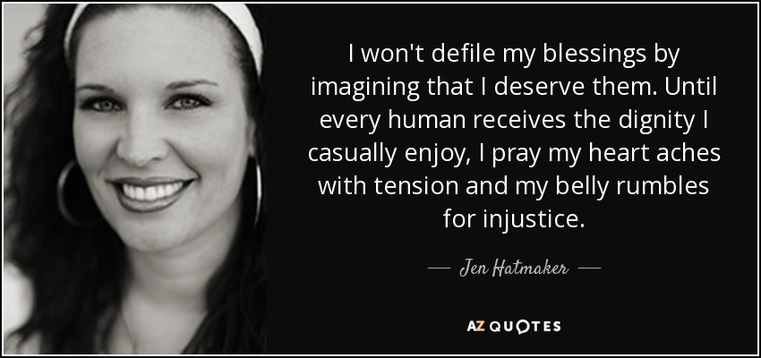 I won't defile my blessings by imagining that I deserve them. Until every human receives the dignity I casually enjoy, I pray my heart aches with tension and my belly rumbles for injustice. - Jen Hatmaker