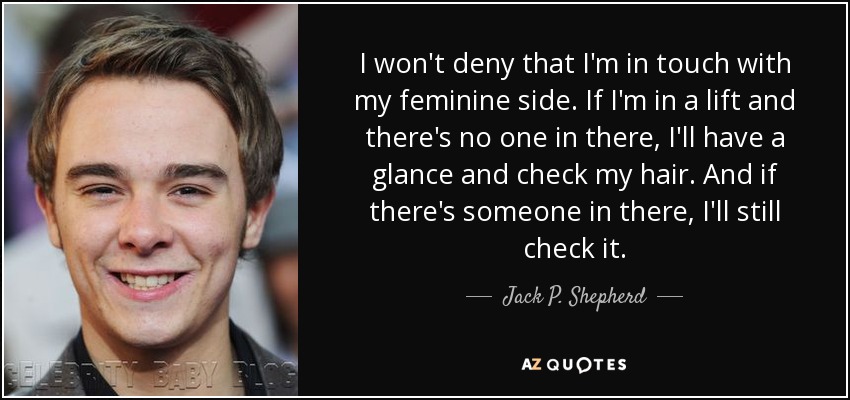 I won't deny that I'm in touch with my feminine side. If I'm in a lift and there's no one in there, I'll have a glance and check my hair. And if there's someone in there, I'll still check it. - Jack P. Shepherd