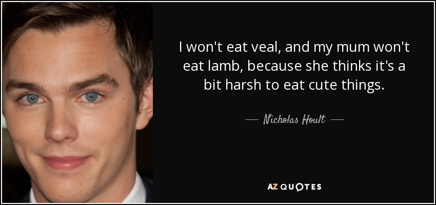 I won't eat veal, and my mum won't eat lamb, because she thinks it's a bit harsh to eat cute things. - Nicholas Hoult