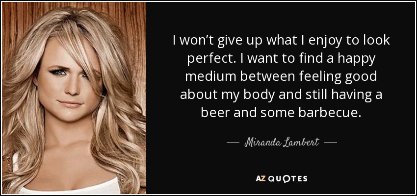 I won’t give up what I enjoy to look perfect. I want to find a happy medium between feeling good about my body and still having a beer and some barbecue. - Miranda Lambert