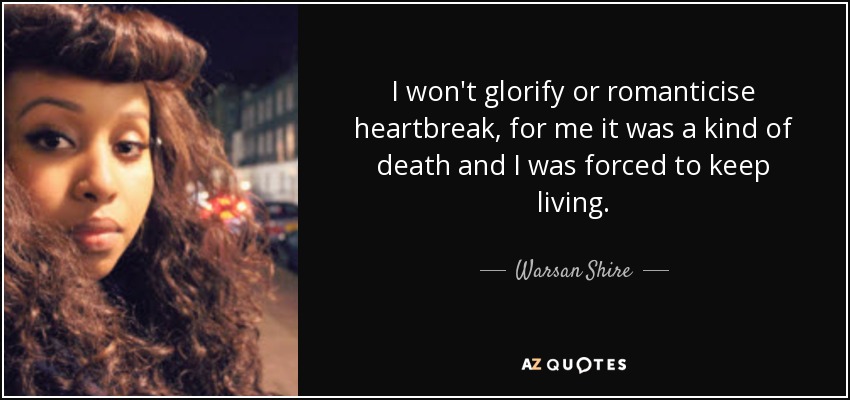 I won't glorify or romanticise heartbreak, for me it was a kind of death and I was forced to keep living. - Warsan Shire