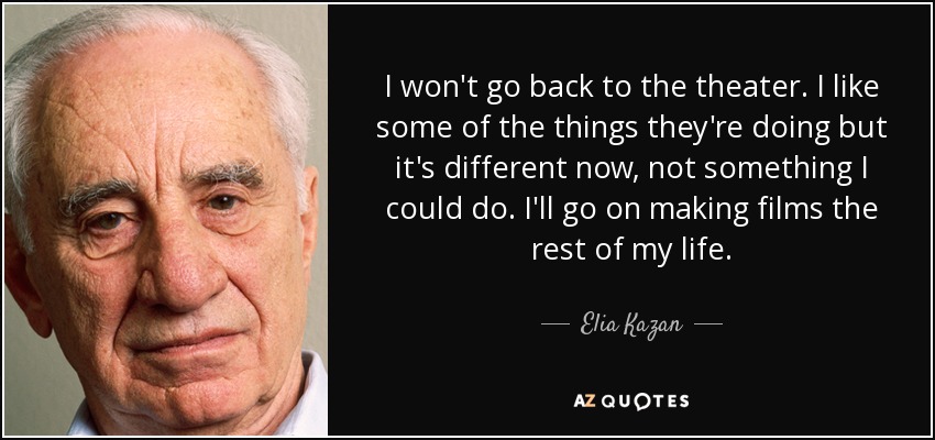 I won't go back to the theater. I like some of the things they're doing but it's different now, not something I could do. I'll go on making films the rest of my life. - Elia Kazan