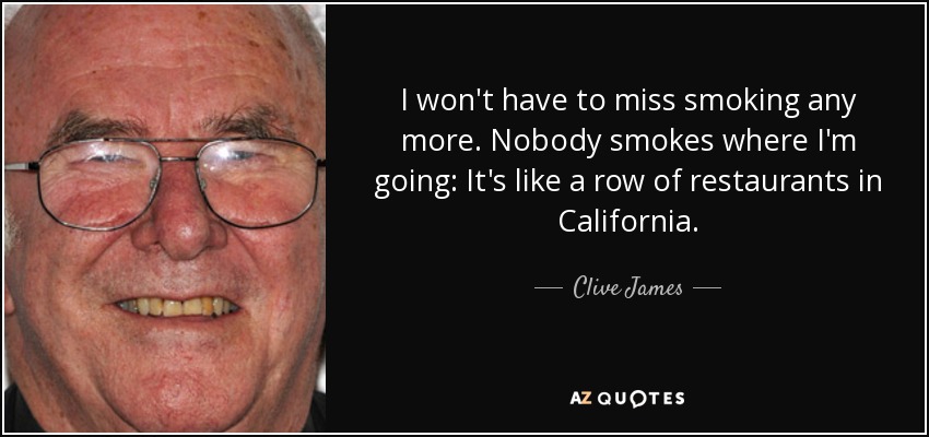 I won't have to miss smoking any more. Nobody smokes where I'm going: It's like a row of restaurants in California. - Clive James