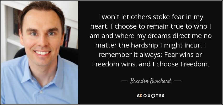 I won't let others stoke fear in my heart. I choose to remain true to who I am and where my dreams direct me no matter the hardship I might incur. I remember it always: Fear wins or Freedom wins, and I choose Freedom. - Brendon Burchard