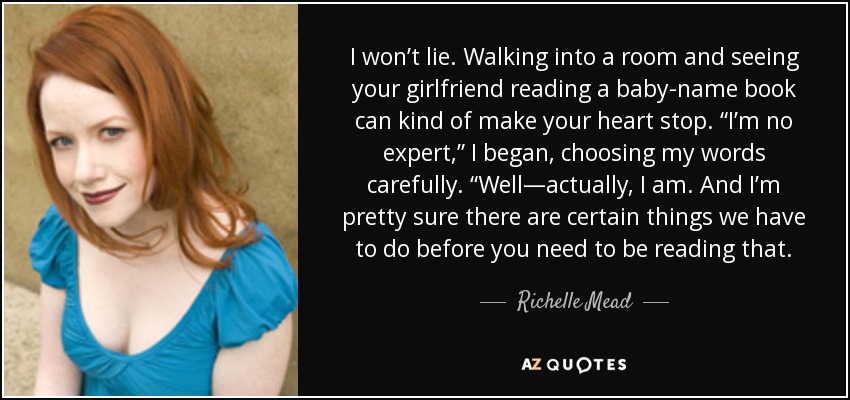 I won’t lie. Walking into a room and seeing your girlfriend reading a baby-name book can kind of make your heart stop. “I’m no expert,” I began, choosing my words carefully. “Well—actually, I am. And I’m pretty sure there are certain things we have to do before you need to be reading that. - Richelle Mead