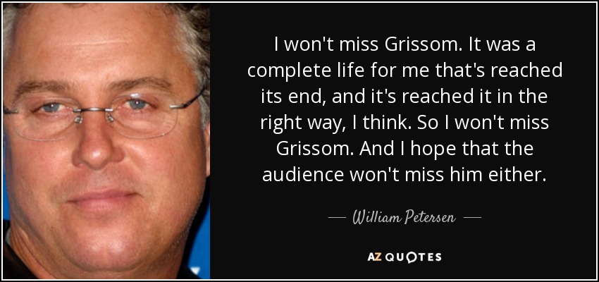 I won't miss Grissom. It was a complete life for me that's reached its end, and it's reached it in the right way, I think. So I won't miss Grissom. And I hope that the audience won't miss him either. - William Petersen