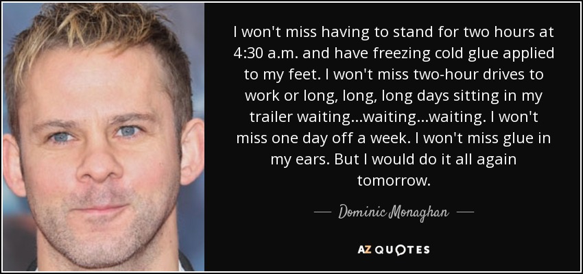 I won't miss having to stand for two hours at 4:30 a.m. and have freezing cold glue applied to my feet. I won't miss two-hour drives to work or long, long, long days sitting in my trailer waiting...waiting...waiting. I won't miss one day off a week. I won't miss glue in my ears. But I would do it all again tomorrow. - Dominic Monaghan