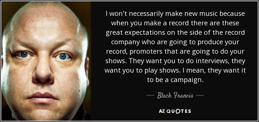 I won't necessarily make new music because when you make a record there are these great expectations on the side of the record company who are going to produce your record, promoters that are going to do your shows. They want you to do interviews, they want you to play shows. I mean, they want it to be a campaign. - Black Francis