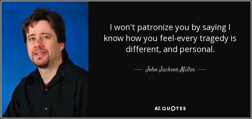 I won't patronize you by saying I know how you feel-every tragedy is different, and personal. - John Jackson Miller