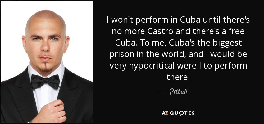 I won't perform in Cuba until there's no more Castro and there's a free Cuba. To me, Cuba's the biggest prison in the world, and I would be very hypocritical were I to perform there. - Pitbull