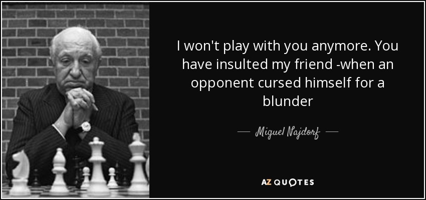 I won't play with you anymore. You have insulted my friend -when an opponent cursed himself for a blunder - Miguel Najdorf