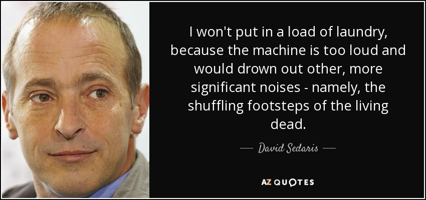 I won't put in a load of laundry, because the machine is too loud and would drown out other, more significant noises - namely, the shuffling footsteps of the living dead. - David Sedaris