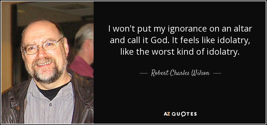 I won't put my ignorance on an altar and call it God. It feels like idolatry, like the worst kind of idolatry. - Robert Charles Wilson