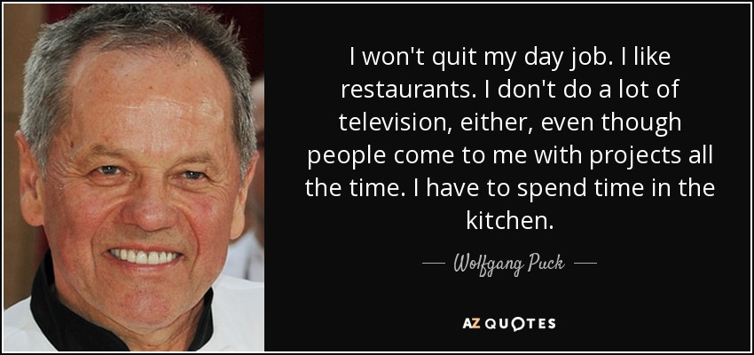 I won't quit my day job. I like restaurants. I don't do a lot of television, either, even though people come to me with projects all the time. I have to spend time in the kitchen. - Wolfgang Puck
