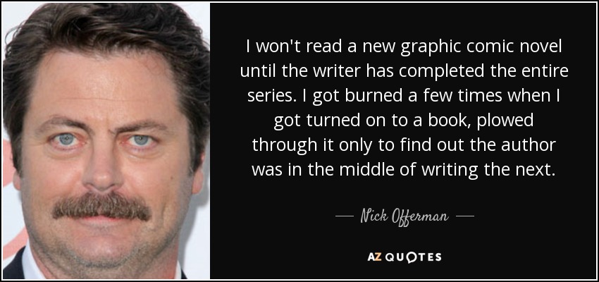 I won't read a new graphic comic novel until the writer has completed the entire series. I got burned a few times when I got turned on to a book, plowed through it only to find out the author was in the middle of writing the next. - Nick Offerman