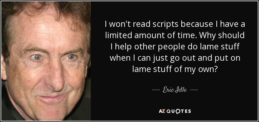 I won't read scripts because I have a limited amount of time. Why should I help other people do lame stuff when I can just go out and put on lame stuff of my own? - Eric Idle