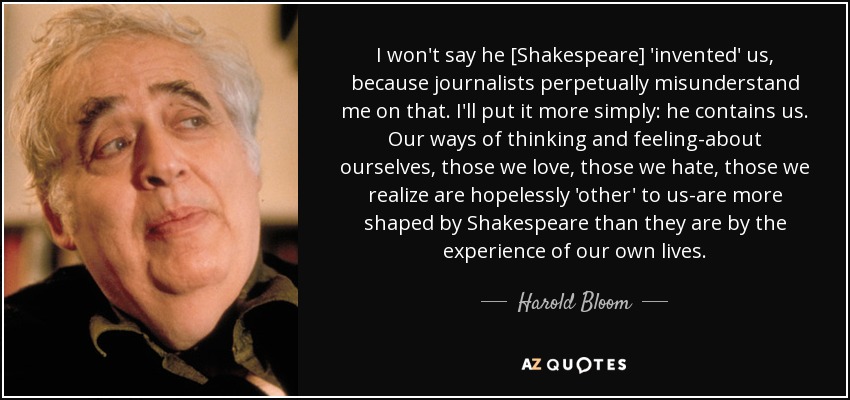 I won't say he [Shakespeare] 'invented' us, because journalists perpetually misunderstand me on that. I'll put it more simply: he contains us. Our ways of thinking and feeling-about ourselves, those we love, those we hate, those we realize are hopelessly 'other' to us-are more shaped by Shakespeare than they are by the experience of our own lives. - Harold Bloom