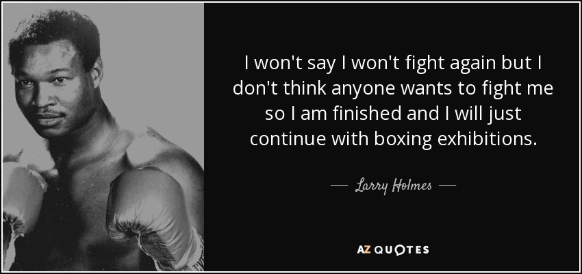 I won't say I won't fight again but I don't think anyone wants to fight me so I am finished and I will just continue with boxing exhibitions. - Larry Holmes