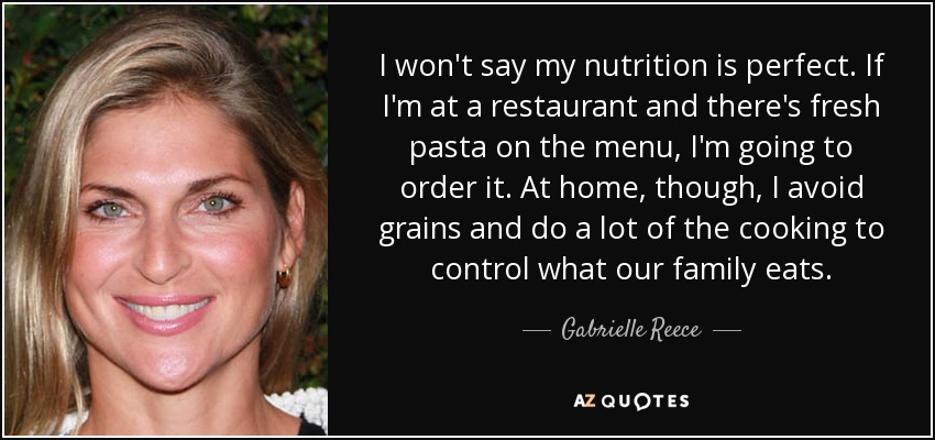 I won't say my nutrition is perfect. If I'm at a restaurant and there's fresh pasta on the menu, I'm going to order it. At home, though, I avoid grains and do a lot of the cooking to control what our family eats. - Gabrielle Reece