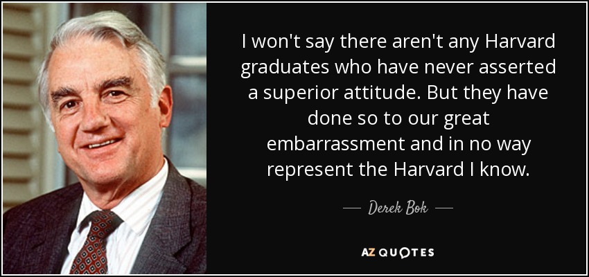 I won't say there aren't any Harvard graduates who have never asserted a superior attitude. But they have done so to our great embarrassment and in no way represent the Harvard I know. - Derek Bok