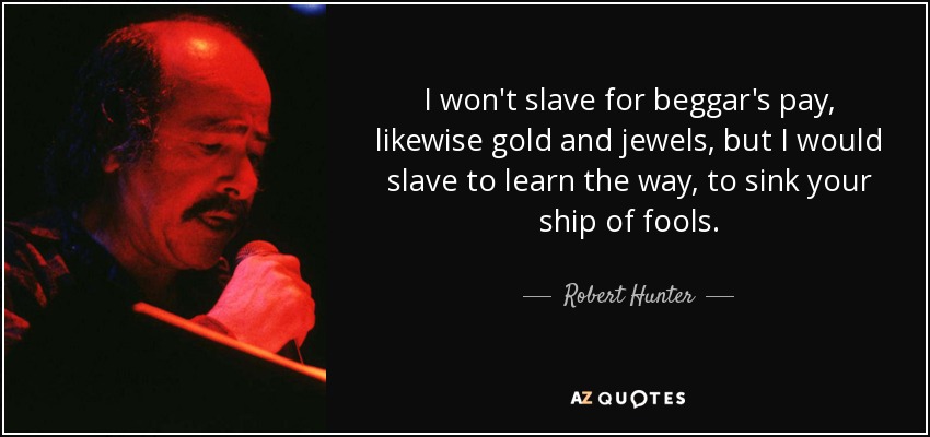 I won't slave for beggar's pay, likewise gold and jewels, but I would slave to learn the way, to sink your ship of fools. - Robert Hunter