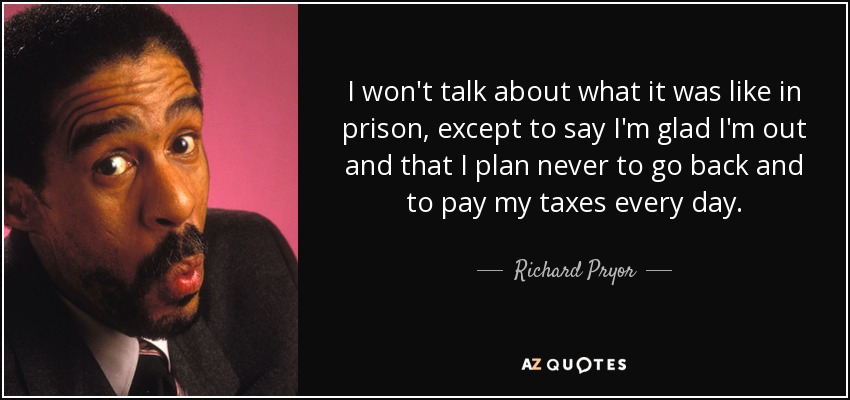I won't talk about what it was like in prison, except to say I'm glad I'm out and that I plan never to go back and to pay my taxes every day. - Richard Pryor