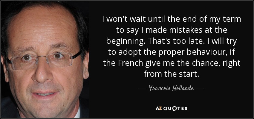 I won't wait until the end of my term to say I made mistakes at the beginning. That's too late. I will try to adopt the proper behaviour, if the French give me the chance, right from the start. - Francois Hollande