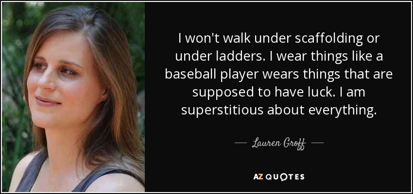 I won't walk under scaffolding or under ladders. I wear things like a baseball player wears things that are supposed to have luck. I am superstitious about everything. - Lauren Groff
