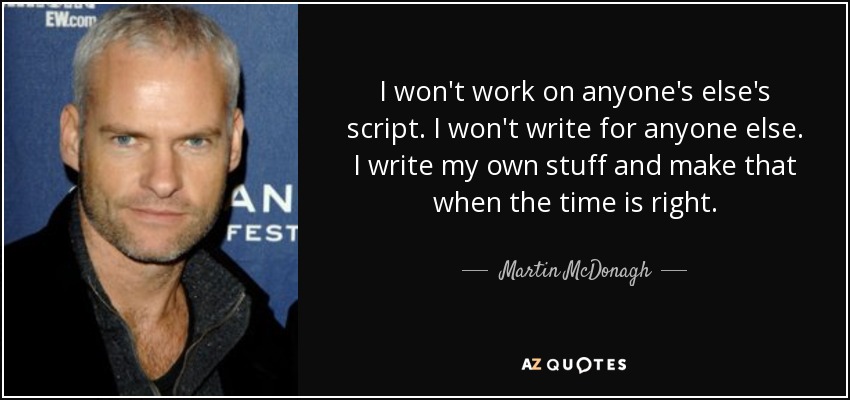 I won't work on anyone's else's script. I won't write for anyone else. I write my own stuff and make that when the time is right. - Martin McDonagh