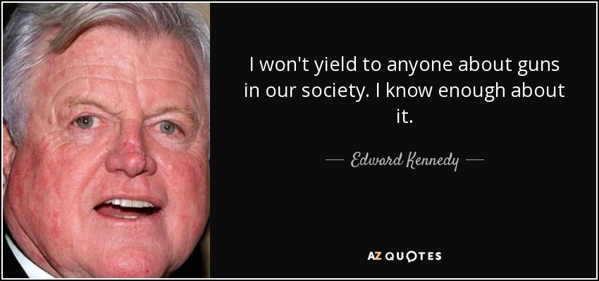 I won't yield to anyone about guns in our society. I know enough about it. - Edward Kennedy