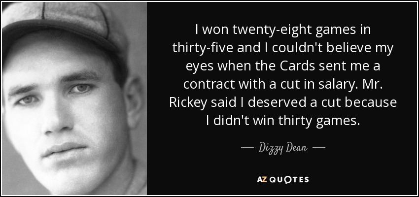 I won twenty-eight games in thirty-five and I couldn't believe my eyes when the Cards sent me a contract with a cut in salary. Mr. Rickey said I deserved a cut because I didn't win thirty games. - Dizzy Dean