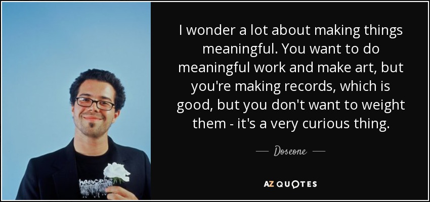 I wonder a lot about making things meaningful. You want to do meaningful work and make art, but you're making records, which is good, but you don't want to weight them - it's a very curious thing. - Doseone