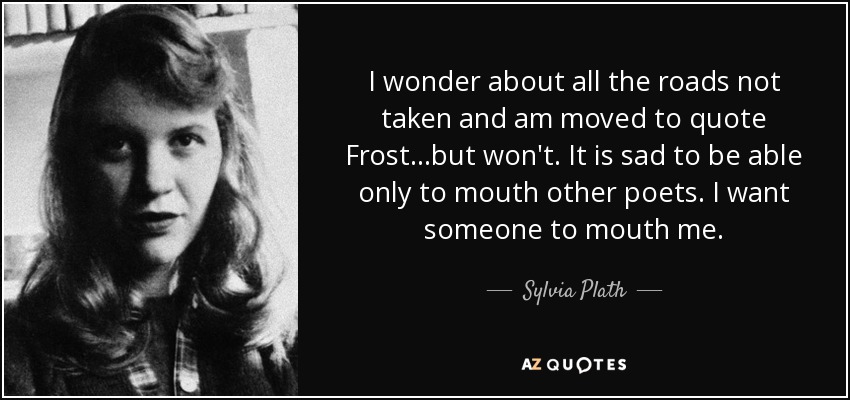 I wonder about all the roads not taken and am moved to quote Frost...but won't. It is sad to be able only to mouth other poets. I want someone to mouth me. - Sylvia Plath