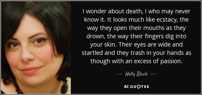 I wonder about death, I who may never know it. It looks much like ecstacy, the way they open their mouths as they drown, the way their fingers dig into your skin. Their eyes are wide and startled and they trash in your hands as though with an excess of passion. - Holly Black